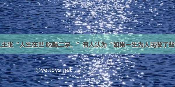 单选题有人主张“人生在世 吃喝二字。”有人认为“如果一生为人民做了些有益的事情