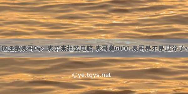 这还是表哥吗？表弟来组装电脑 表哥赚6000 表哥是不是过分了？