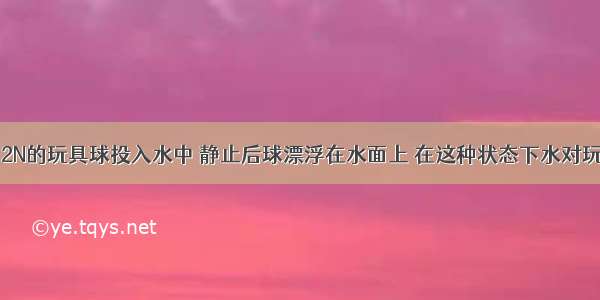 将一个重为2N的玩具球投入水中 静止后球漂浮在水面上 在这种状态下水对玩具球的浮力