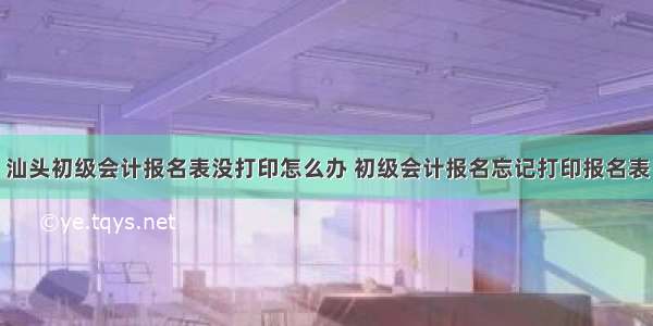 汕头初级会计报名表没打印怎么办 初级会计报名忘记打印报名表