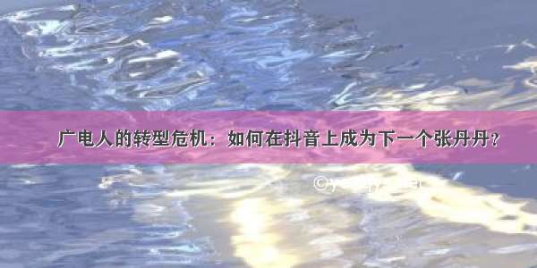 ​广电人的转型危机：如何在抖音上成为下一个张丹丹？