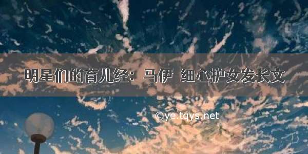 明星们的育儿经：马伊琍细心护女发长文