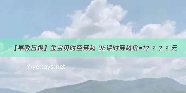 【早教日报】金宝贝时空穿越 96课时穿越价=1？？？？元