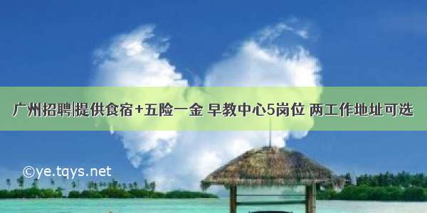 广州招聘|提供食宿+五险一金 早教中心5岗位 两工作地址可选