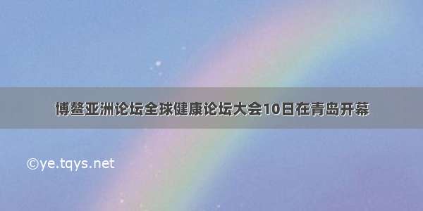 博鳌亚洲论坛全球健康论坛大会10日在青岛开幕