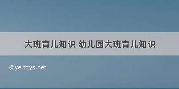 大班育儿知识 幼儿园大班育儿知识