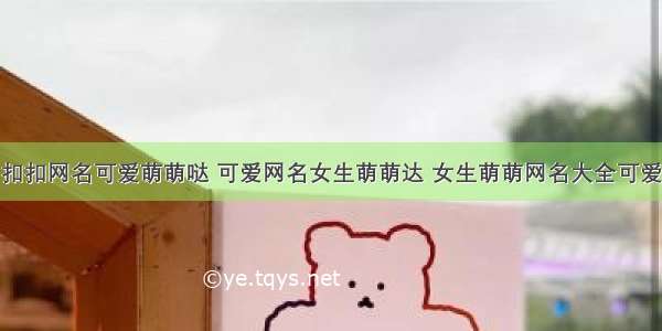 扣扣网名可爱萌萌哒 可爱网名女生萌萌达 女生萌萌网名大全可爱