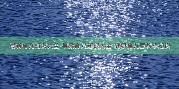 最新育儿知识大全 早教育儿知识大全 健康育儿百科小知识