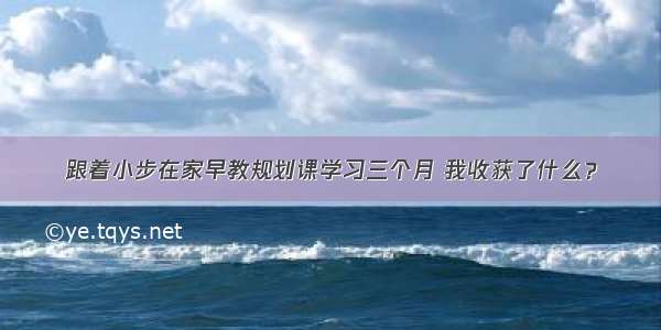 跟着小步在家早教规划课学习三个月 我收获了什么？