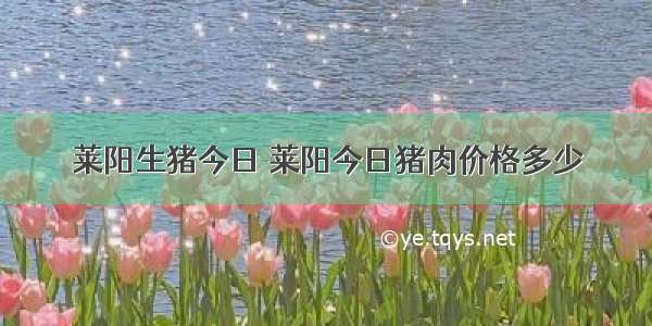 莱阳生猪今日 莱阳今日猪肉价格多少