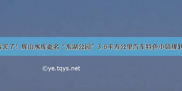 大东厉害了！辉山水库更名“东湖公园”3.6平方公里汽车特色小镇规划出炉！