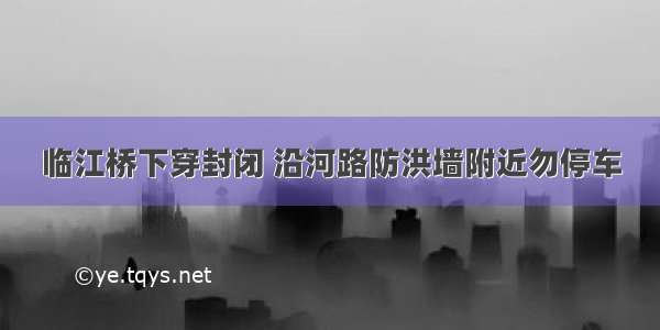 临江桥下穿封闭 沿河路防洪墙附近勿停车