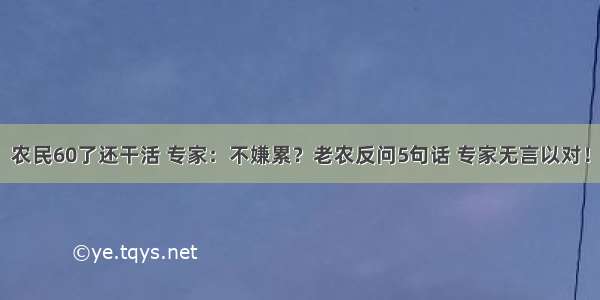 农民60了还干活 专家：不嫌累？老农反问5句话 专家无言以对！