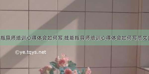 技能指导师培训心得体会如何写 技能指导师培训心得体会如何写范文(3篇)