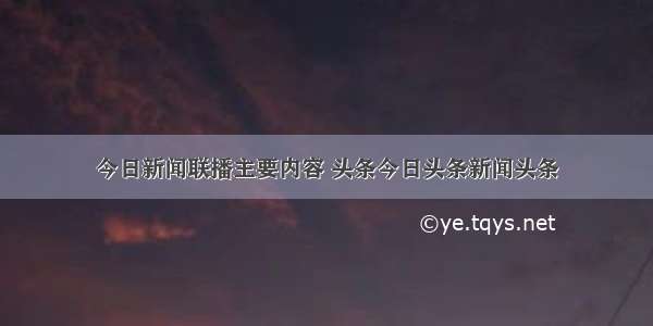 今日新闻联播主要内容 头条今日头条新闻头条