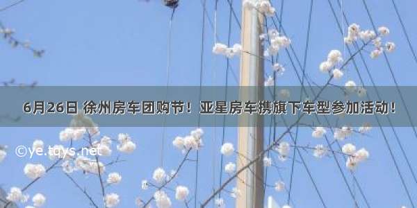 6月26日 徐州房车团购节！亚星房车携旗下车型参加活动！