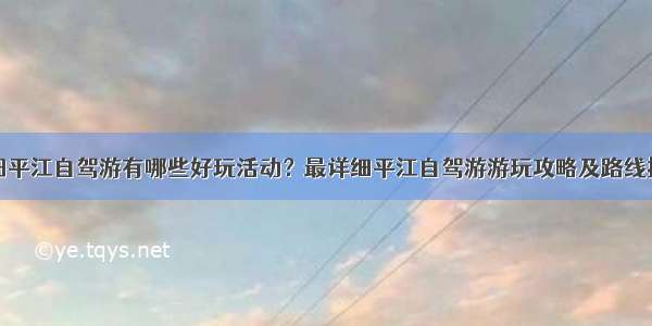 岳阳平江自驾游有哪些好玩活动？最详细平江自驾游游玩攻略及路线推荐